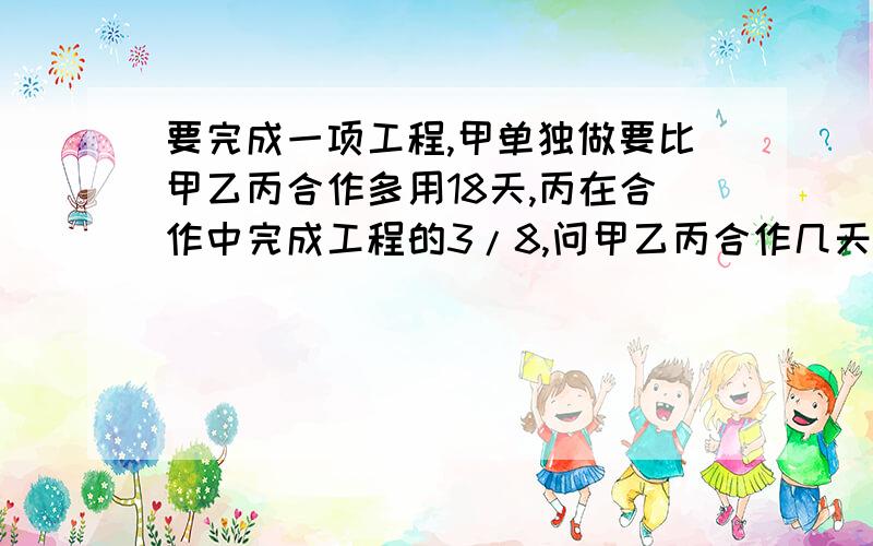 要完成一项工程,甲单独做要比甲乙丙合作多用18天,丙在合作中完成工程的3/8,问甲乙丙合作几天才能完成?