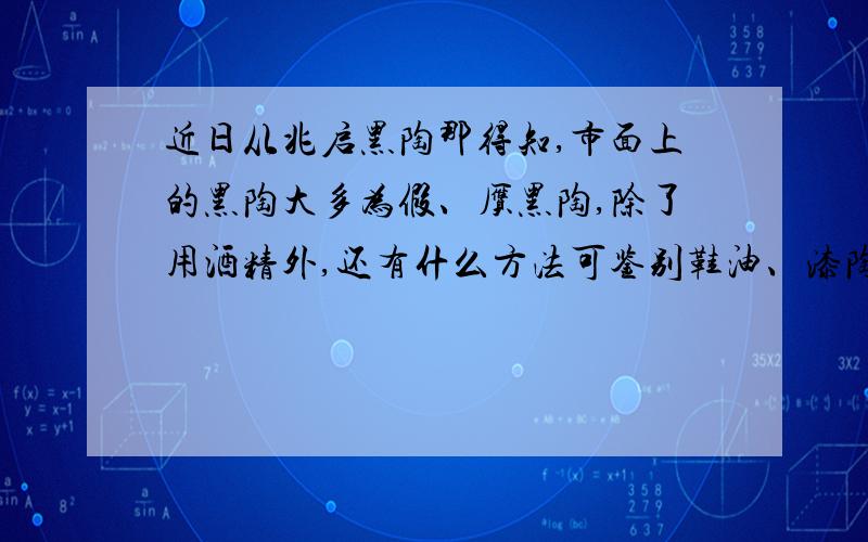 近日从兆启黑陶那得知,市面上的黑陶大多为假、赝黑陶,除了用酒精外,还有什么方法可鉴别鞋油、漆陶?我想需求的是简单的鉴别方法,像大的黑陶企业肯定不存在这种现象,但小的门面加工坊