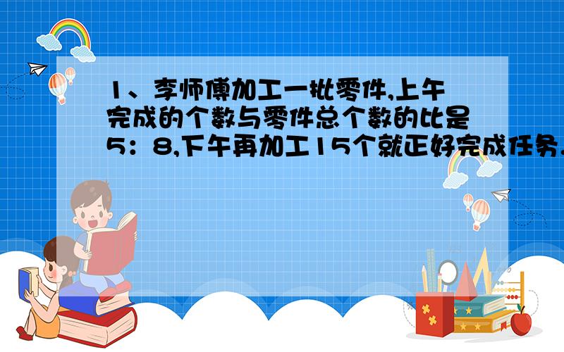 1、李师傅加工一批零件,上午完成的个数与零件总个数的比是5：8,下午再加工15个就正好完成任务.这批零件一共有多少个?2、甲乙丙三人合资创办了一家公司,经营两年后获利800万元,已知创办