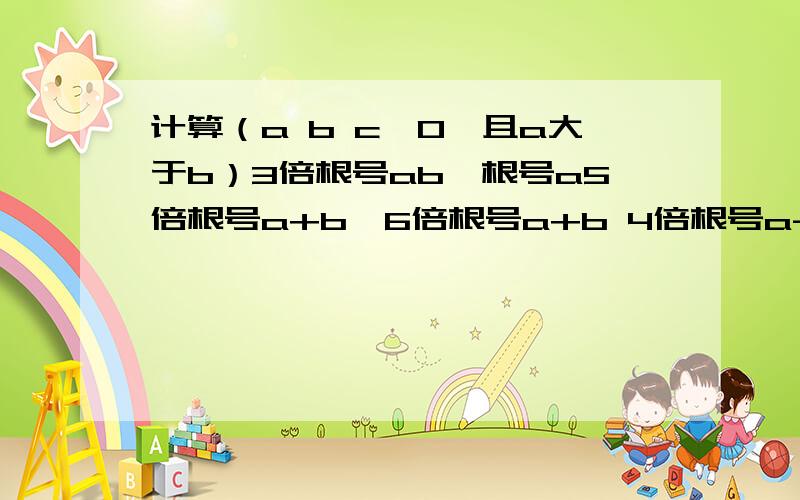 计算（a b c＞0,且a大于b）3倍根号ab*根号a5倍根号a+b*6倍根号a+b 4倍根号a-b*6倍根号c（a-b）2倍根号ab*根号abc