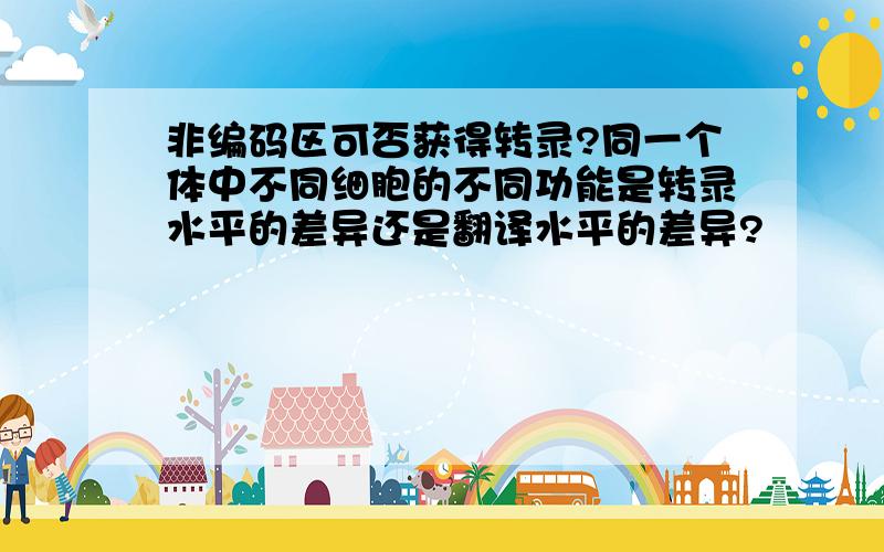 非编码区可否获得转录?同一个体中不同细胞的不同功能是转录水平的差异还是翻译水平的差异?