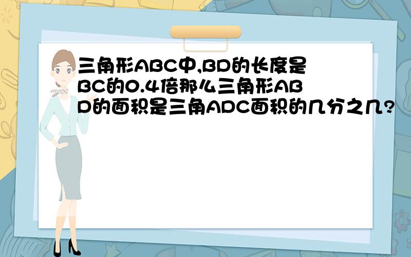 三角形ABC中,BD的长度是BC的0.4倍那么三角形ABD的面积是三角ADC面积的几分之几?