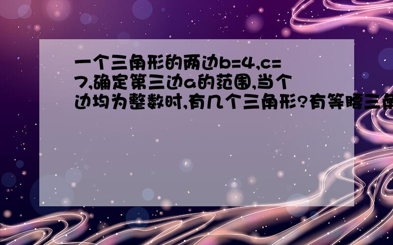 一个三角形的两边b=4,c=7,确定第三边a的范围,当个边均为整数时,有几个三角形?有等腰三角形吗?等腰三角形的各边长各是多少?