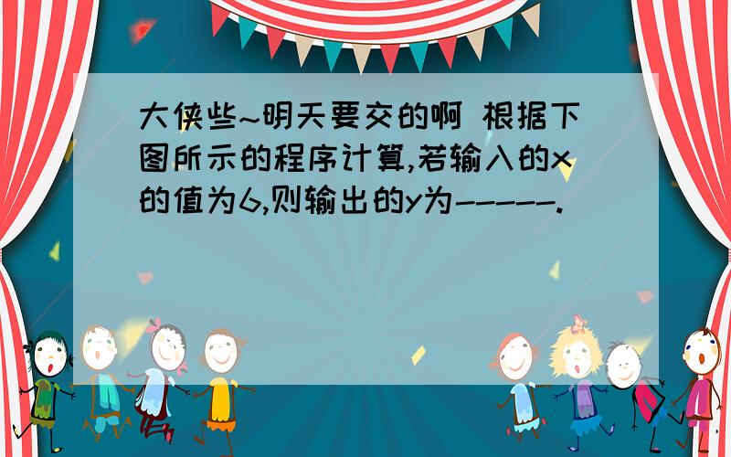 大侠些~明天要交的啊 根据下图所示的程序计算,若输入的x的值为6,则输出的y为-----.