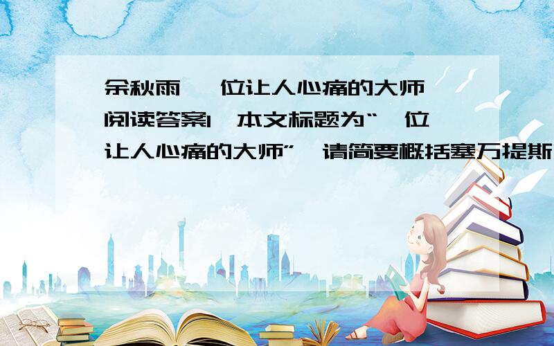 余秋雨 一位让人心痛的大师 阅读答案1、本文标题为“一位让人心痛的大师”,请简要概括塞万提斯哪些方面让人心痛?2、解释下面句子的含义. （1）终于,他的抵达正是另一个人物的出发,那