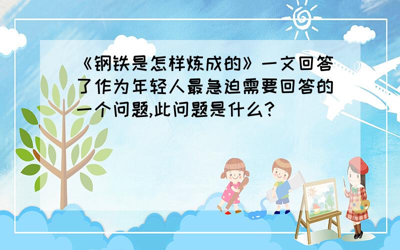 《钢铁是怎样炼成的》一文回答了作为年轻人最急迫需要回答的一个问题,此问题是什么?