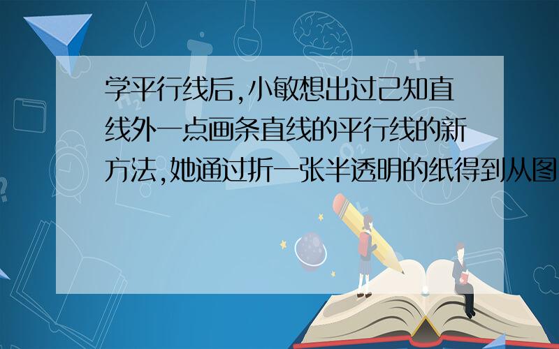 学平行线后,小敏想出过己知直线外一点画条直线的平行线的新方法,她通过折一张半透明的纸得到从图中可知,小敏画平行线的依据有是什么?：（     ）1两直线平行,同位角相等.2.两直线平行,