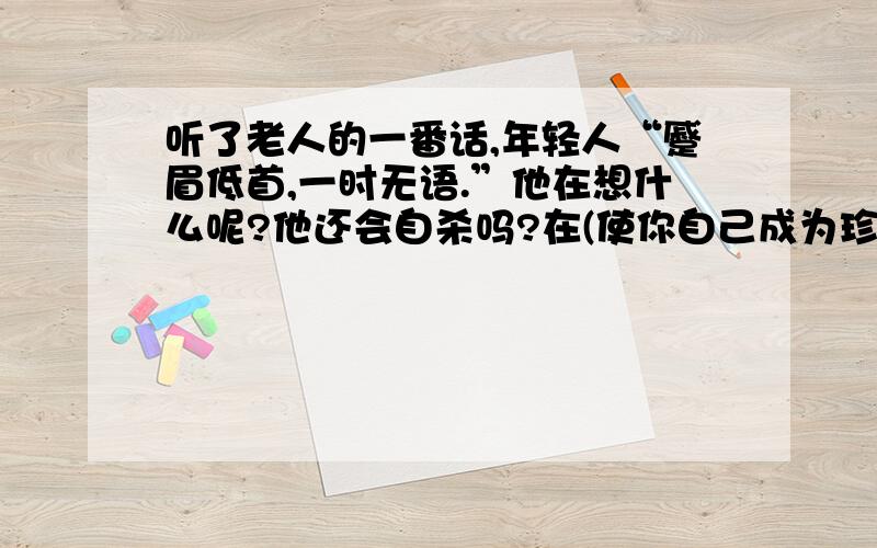 听了老人的一番话,年轻人“蹙眉低首,一时无语.”他在想什么呢?他还会自杀吗?在(使你自己成为珍珠)里