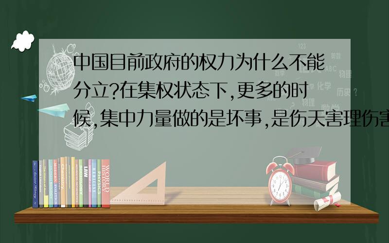 中国目前政府的权力为什么不能分立?在集权状态下,更多的时候,集中力量做的是坏事,是伤天害理伤害人民的坏事.许多大事,就是坏事.斯大林、希特勒、波尔布特都做了前所未有的大事,但都