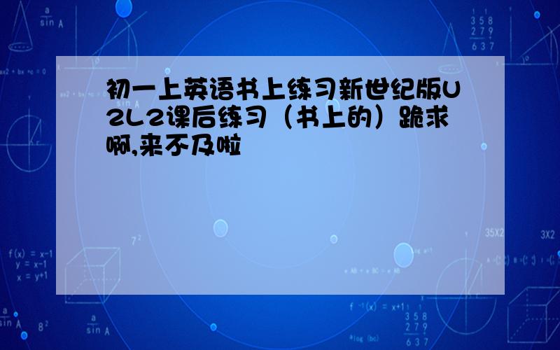 初一上英语书上练习新世纪版U2L2课后练习（书上的）跪求啊,来不及啦