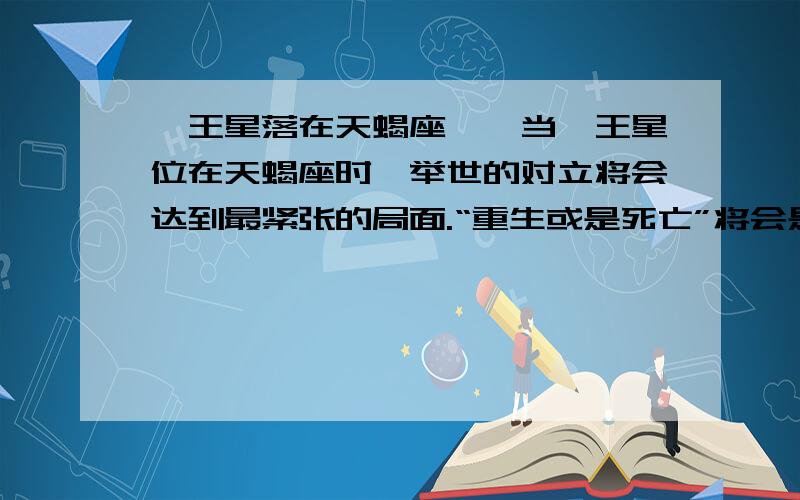 冥王星落在天蝎座　　当冥王星位在天蝎座时,举世的对立将会达到最紧张的局面.“重生或是死亡”将会是这一天来临时所必须作的选择,因为冥王星是天蝎座的主宰行星,天蝎座是一个主宰着