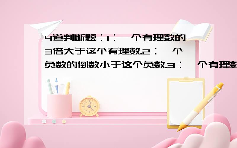 4道判断题：1：一个有理数的3倍大于这个有理数.2：一个负数的倒数小于这个负数.3：一个有理数的三分之一小于这个有理数.4：一个有理数与它的倒数之积一定是正数.其中只有一个是正确的