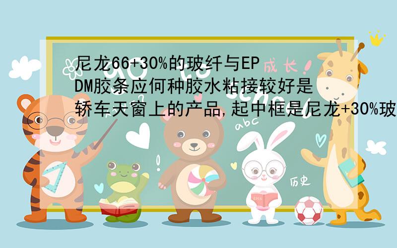 尼龙66+30%的玻纤与EPDM胶条应何种胶水粘接较好是轿车天窗上的产品,起中框是尼龙+30%玻纤的,密封胶条的EPDM的,不知道用什么胶水粘接比较的好,是否还有其他的粘接工艺.