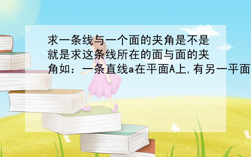 求一条线与一个面的夹角是不是就是求这条线所在的面与面的夹角如：一条直线a在平面A上,有另一平面B,若求a与B的夹角是不是等于求A与B的夹角