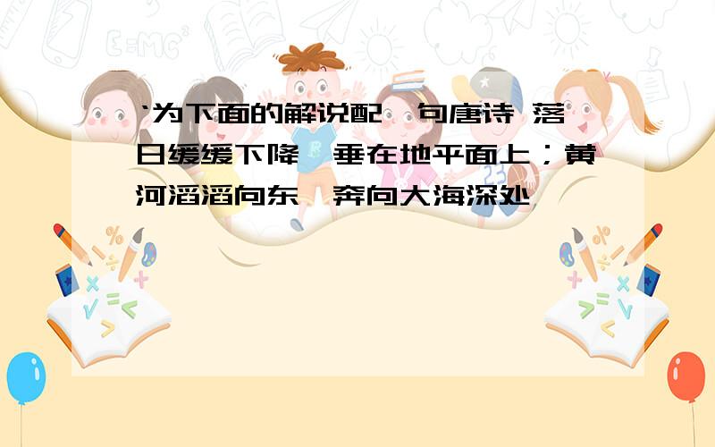 ‘为下面的解说配一句唐诗 落日缓缓下降,垂在地平面上；黄河滔滔向东,奔向大海深处