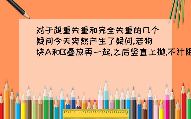 对于超重失重和完全失重的几个疑问今天突然产生了疑问,若物块A和B叠放再一起,之后竖直上抛,不计阻力,则易知完全失重,A对B没有压力.但一想,AB叠放在一起,只是AB整体只受重力,AB之间就一定