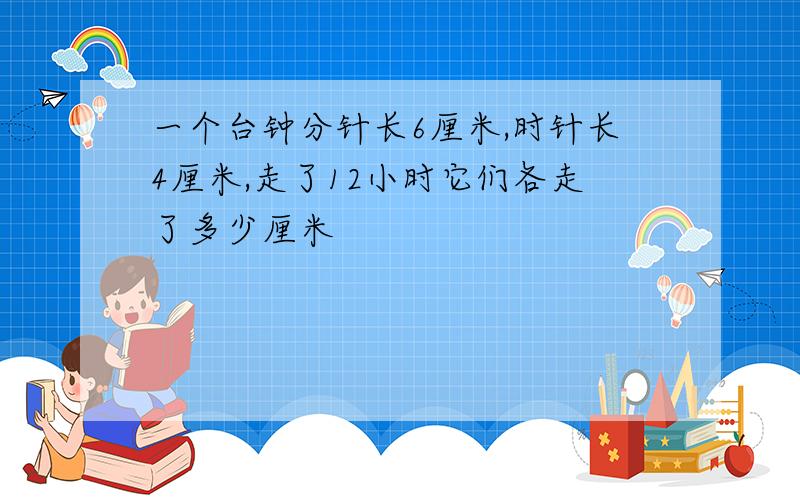 一个台钟分针长6厘米,时针长4厘米,走了12小时它们各走了多少厘米