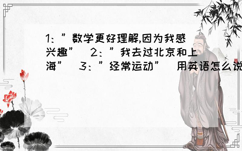 1：”数学更好理解,因为我感兴趣”．2：”我去过北京和上海”．3：”经常运动”．用英语怎么说?