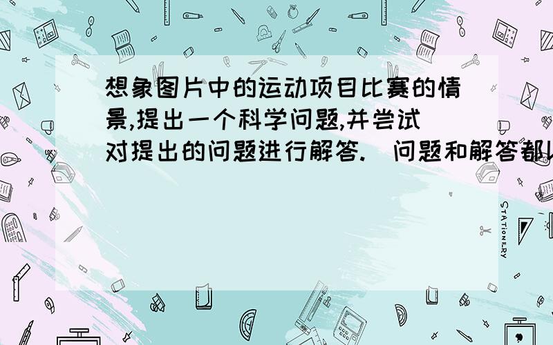 想象图片中的运动项目比赛的情景,提出一个科学问题,并尝试对提出的问题进行解答.（问题和解答都以20字左右为宜.）