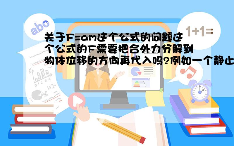 关于F=am这个公式的问题这个公式的F需要把合外力分解到物体位移的方向再代入吗?例如一个静止在桌面上的物体,重1kg,用与桌面成30度的10N的力去拉他,使它匀速运动,则它的加速度是a=10/1=10m/s2