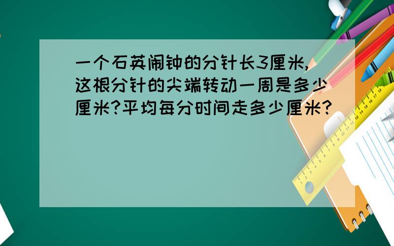 一个石英闹钟的分针长3厘米,这根分针的尖端转动一周是多少厘米?平均每分时间走多少厘米?