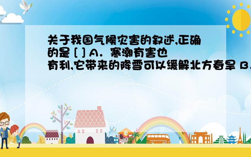 关于我国气候灾害的叙述,正确的是 [ ] A．寒潮有害也有利,它带来的降雪可以缓解北方春旱 B．西北太平洋热带海域是全球台风发生次数最多的海域,我国是世界上受台风影响最为严重的几个