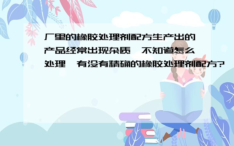 厂里的橡胶处理剂配方生产出的产品经常出现杂质,不知道怎么处理,有没有精确的橡胶处理剂配方?