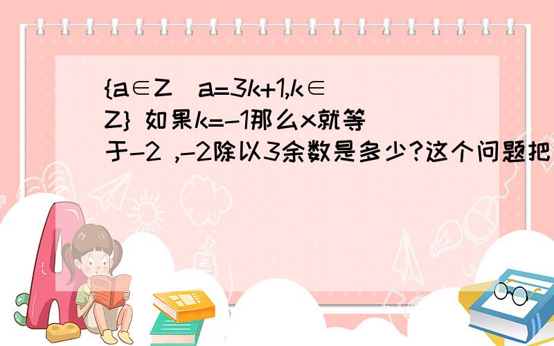 {a∈Z|a=3k+1,k∈Z} 如果k=-1那么x就等于-2 ,-2除以3余数是多少?这个问题把我弄晕了.{a∈Z|a=3k+1,k∈Z} 如果k=-1那么x就等于-2 ,-2除以3余数是多少?这个问题把我弄晕了.z是整数，N才是自然数 原题不是