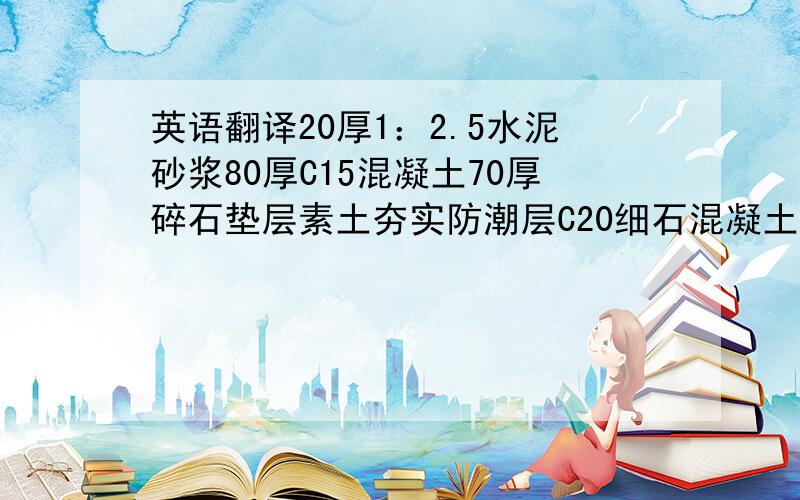 英语翻译20厚1：2.5水泥砂浆80厚C15混凝土70厚碎石垫层素土夯实防潮层C20细石混凝土掺防水剂10厚1：2水泥砂浆括糙20厚1：2水泥砂浆加防水剂粉面水泥砂浆排水地沟1：20板料面层1：3水泥砂浆10