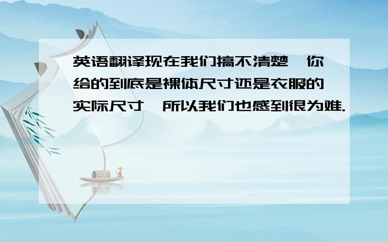 英语翻译现在我们搞不清楚,你给的到底是裸体尺寸还是衣服的实际尺寸,所以我们也感到很为难.