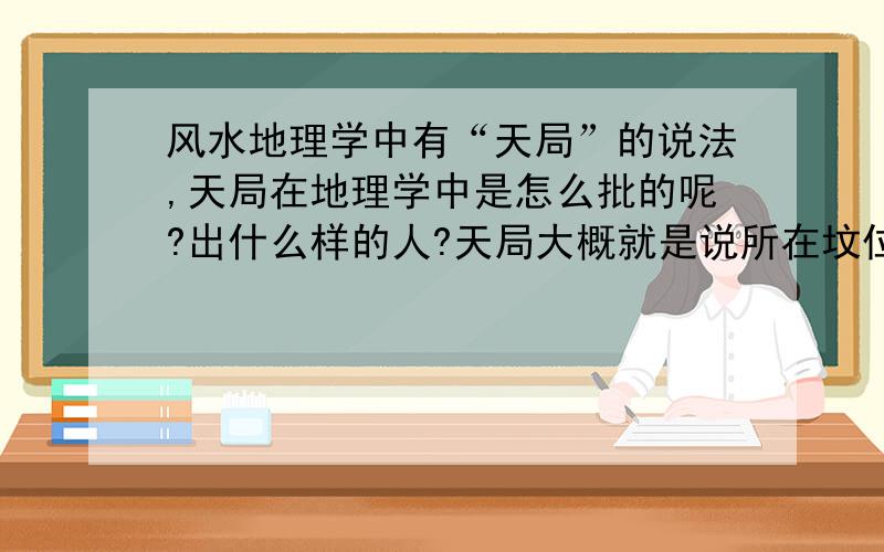 风水地理学中有“天局”的说法,天局在地理学中是怎么批的呢?出什么样的人?天局大概就是说所在坟位有左青、龙右白虎,但是看不到水.按照山管人丁水管财的说法,是不是只发丁不发财呢?天