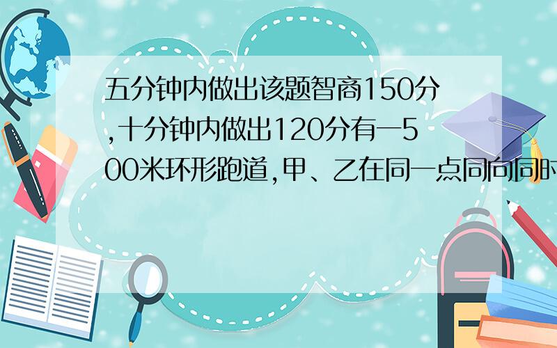 五分钟内做出该题智商150分,十分钟内做出120分有一500米环形跑道,甲、乙在同一点同向同时起跑,已知甲的速度为60米/分钟,乙的速度为50米/分钟.且甲、乙跑的过程中每跑200米都要停下休息1分