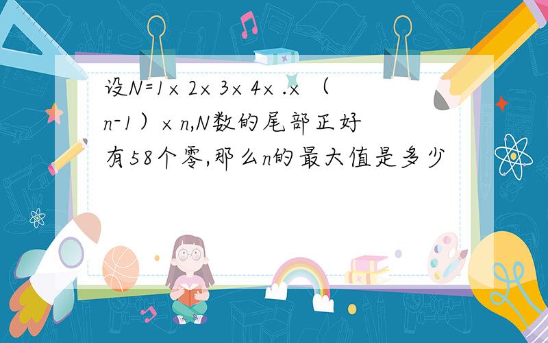 设N=1×2×3×4×.×（n-1）×n,N数的尾部正好有58个零,那么n的最大值是多少