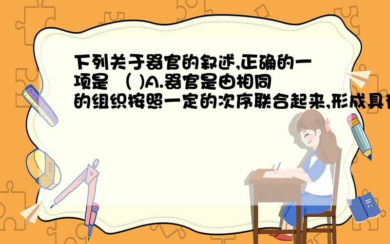 下列关于器官的叙述,正确的一项是 （ )A.器官是由相同的组织按照一定的次序联合起来,形成具有一定功能的结构 B器官一般由四种基本结构构成,并以某两种组织为主 C器官的结构得点都是与