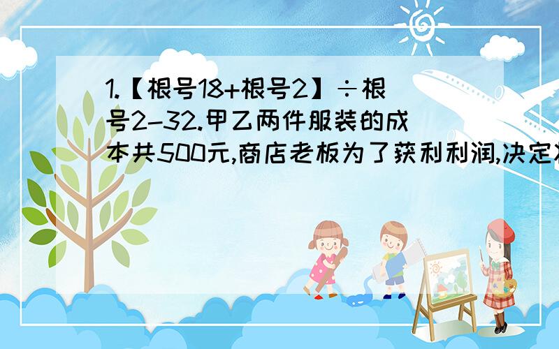 1.【根号18+根号2】÷根号2-32.甲乙两件服装的成本共500元,商店老板为了获利利润,决定将甲服装按50%的利润定价,乙服装按40%的利润定价,在实际出售时,应顾客的要求,两件服装按九折出售,这样