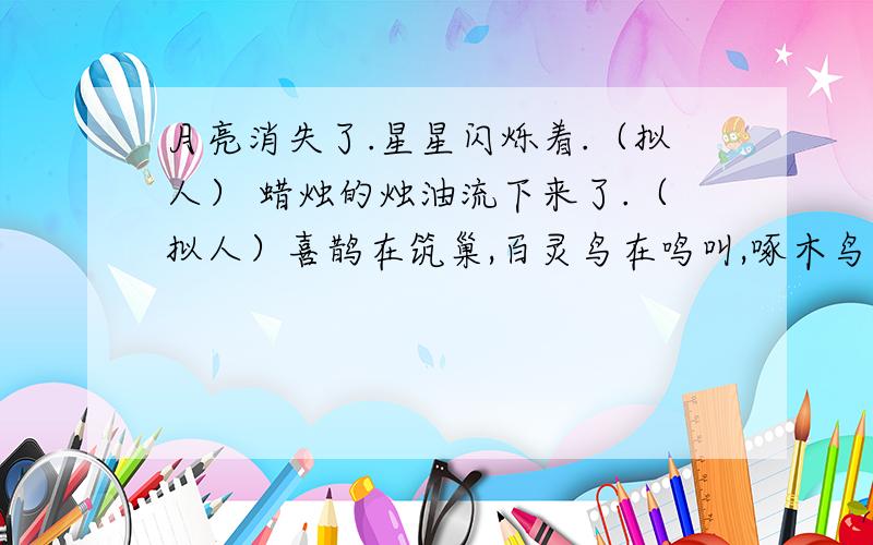 月亮消失了.星星闪烁着.（拟人） 蜡烛的烛油流下来了.（拟人）喜鹊在筑巢,百灵鸟在鸣叫,啄木鸟在啄虫子.（拟人）六月的天说变就变,刚才还 ,这却 ,甚至 .（补充成拟人句）我走进学校,看