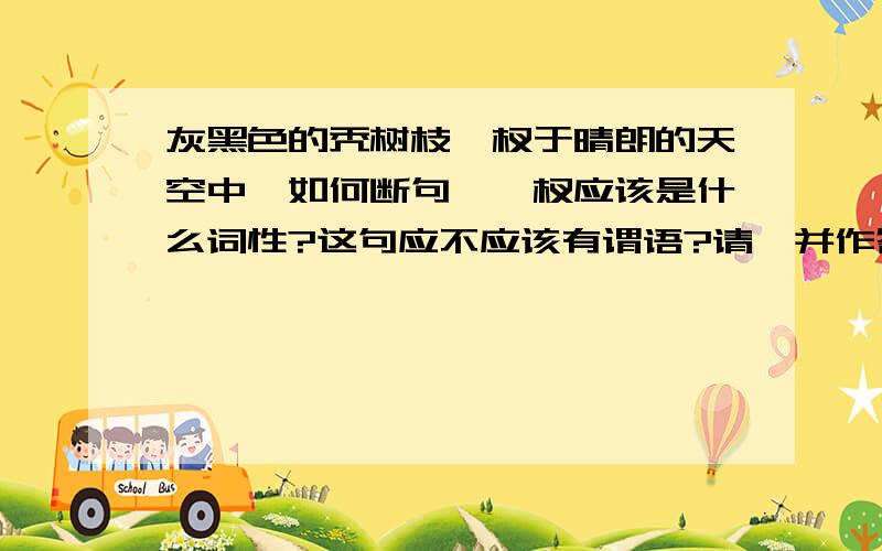 灰黑色的秃树枝丫杈于晴朗的天空中,如何断句,丫杈应该是什么词性?这句应不应该有谓语?请一并作答.