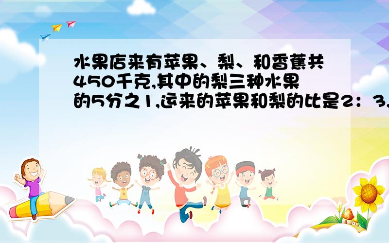 水果店来有苹果、梨、和香蕉共450千克,其中的梨三种水果的5分之1,运来的苹果和梨的比是2：3,苹果多少