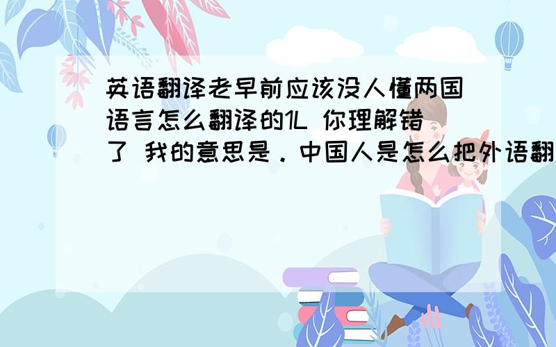 英语翻译老早前应该没人懂两国语言怎么翻译的1L 你理解错了 我的意思是。中国人是怎么把外语翻译成中文。最早之前没人懂两国语言啊 他们怎么翻译的 那么他们怎么理解的呢 当时没翻译