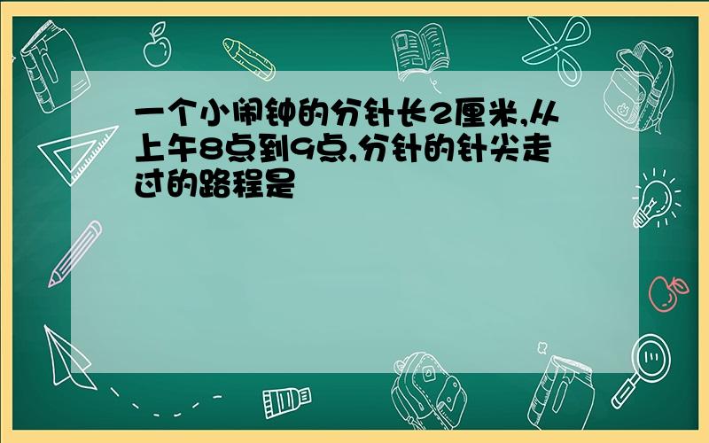 一个小闹钟的分针长2厘米,从上午8点到9点,分针的针尖走过的路程是