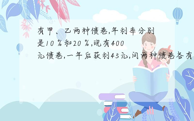 有甲、乙两种债卷,年利率分别是10％和20％,现有400元债卷,一年后获利45元,问两种债卷各有多少?