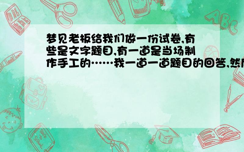 梦见老板给我们做一份试卷,有些是文字题目,有一道是当场制作手工的……我一道一道题目的回答,然后在制作手工的那道题目,就立即动手制作了一条很精致的仙女似的的裙子,袖子是短袖的,