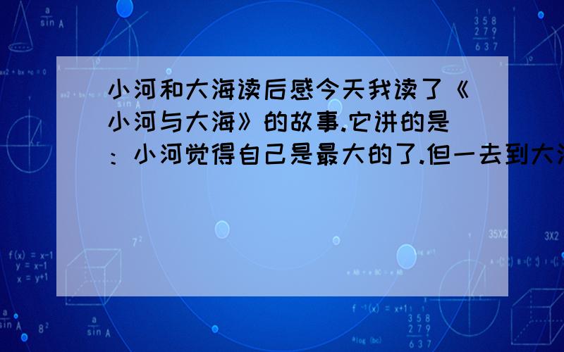 小河和大海读后感今天我读了《小河与大海》的故事.它讲的是：小河觉得自己是最大的了.但一去到大海,失望了,小河懊丧地说：“唉,我还以为自己是最大的了,原来大海比自己大得多!大海说