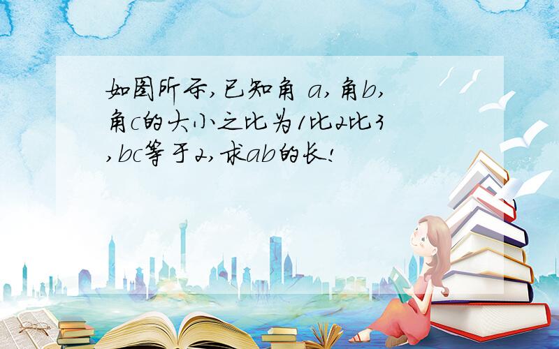 如图所示,已知角 a,角b,角c的大小之比为1比2比3 ,bc等于2,求ab的长!