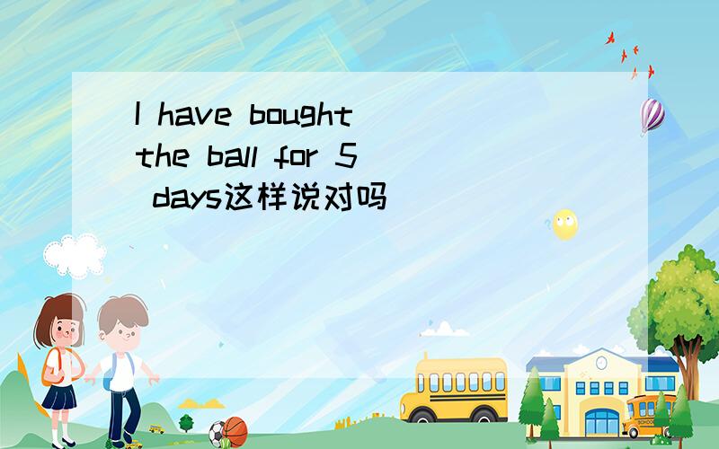 I have bought the ball for 5 days这样说对吗