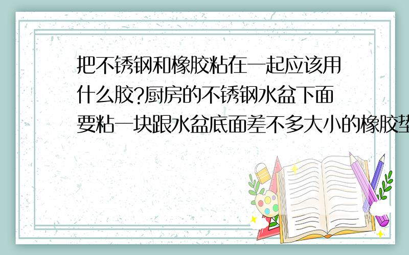 把不锈钢和橡胶粘在一起应该用什么胶?厨房的不锈钢水盆下面要粘一块跟水盆底面差不多大小的橡胶垫,目的是防止水盆变形,用了几种胶都粘不牢,此处比较潮湿,请问应该用什么胶才能粘牢?