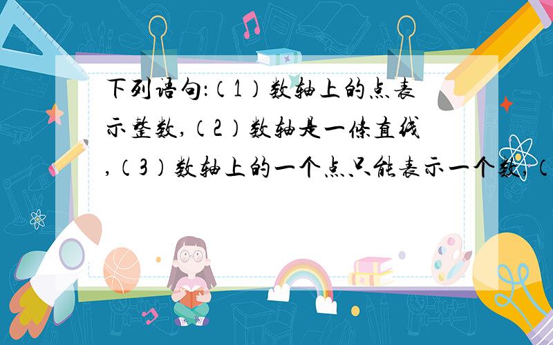 下列语句：（1）数轴上的点表示整数,（2）数轴是一条直线,（3）数轴上的一个点只能表示一个数,（4）数轴上找不到既不表示正数,又不表示负数的点,（5）数轴上的点所表示的数都是有理数