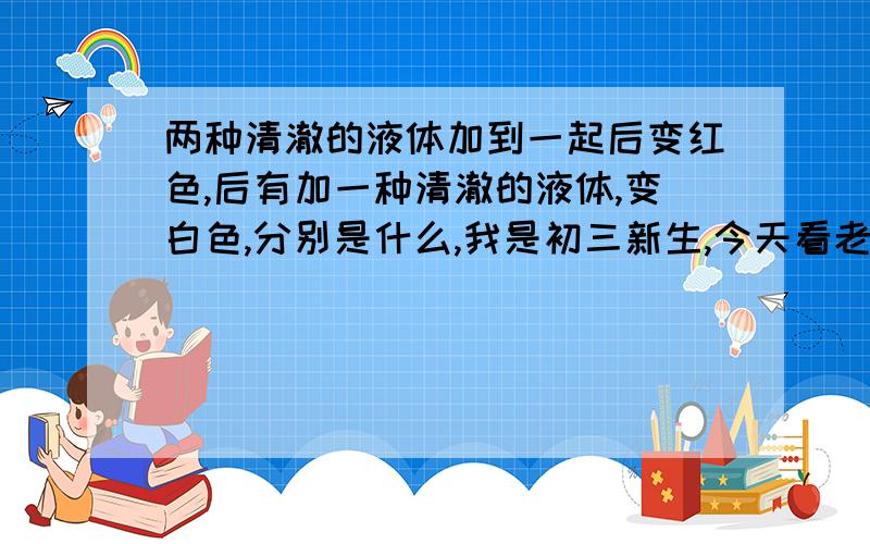 两种清澈的液体加到一起后变红色,后有加一种清澈的液体,变白色,分别是什么,我是初三新生,今天看老师做,好好奇呀,