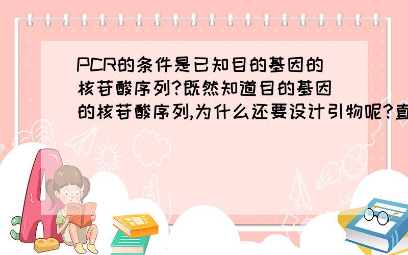 PCR的条件是已知目的基因的核苷酸序列?既然知道目的基因的核苷酸序列,为什么还要设计引物呢?直接根据已知序列写出引物核苷酸序列就行了啊?我就是这里很不懂,请赐教.