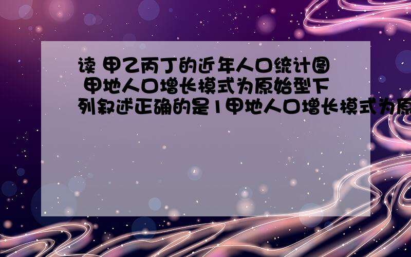 读 甲乙丙丁的近年人口统计图 甲地人口增长模式为原始型下列叙述正确的是1甲地人口增长模式为原始型2乙地一定属于发展中国家3丙地人口数量最接近人口合理容量4丁地城市化水平高速度